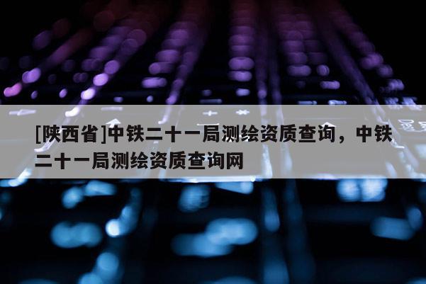[陕西省]中铁二十一局测绘资质查询，中铁二十一局测绘资质查询网