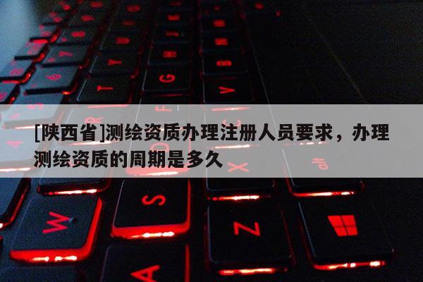 [陕西省]测绘资质办理注册人员要求，办理测绘资质的周期是多久