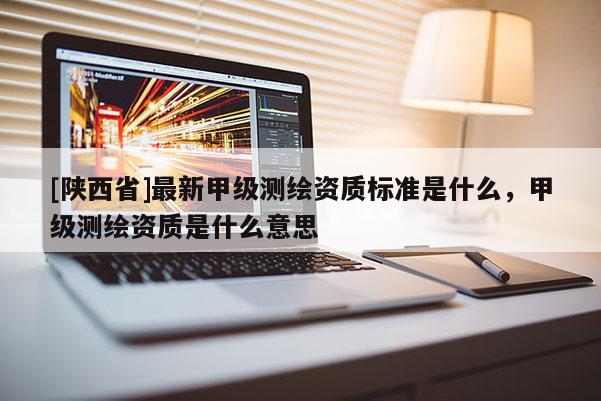 [陕西省]最新甲级测绘资质标准是什么，甲级测绘资质是什么意思