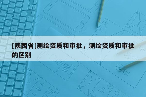 [陕西省]测绘资质和审批，测绘资质和审批的区别