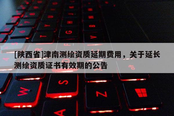 [陕西省]津南测绘资质延期费用，关于延长测绘资质证书有效期的公告