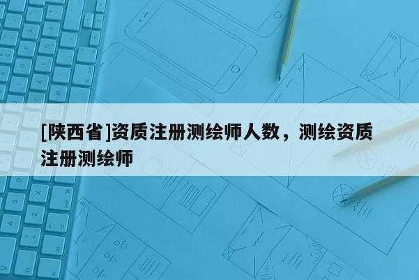 [陕西省]资质注册测绘师人数，测绘资质 注册测绘师