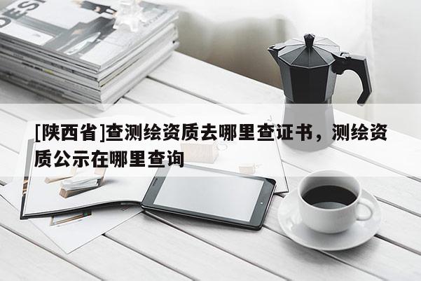 [陕西省]查测绘资质去哪里查证书，测绘资质公示在哪里查询