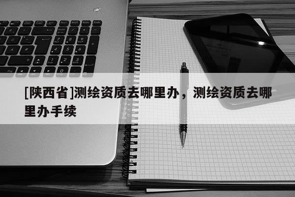 [陕西省]测绘资质去哪里办，测绘资质去哪里办手续