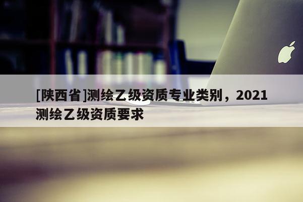 [陕西省]测绘乙级资质专业类别，2021测绘乙级资质要求