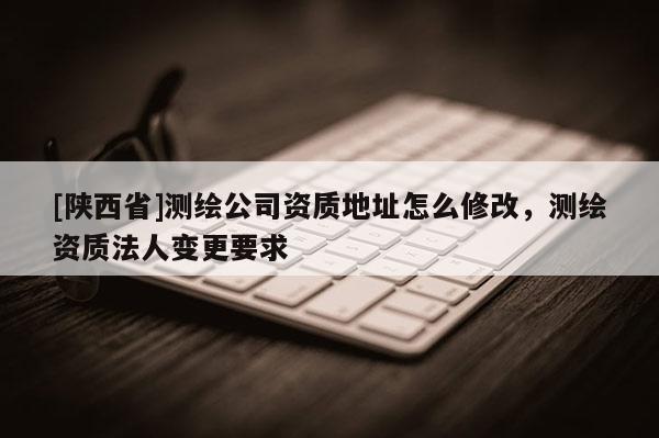 [陕西省]测绘公司资质地址怎么修改，测绘资质法人变更要求