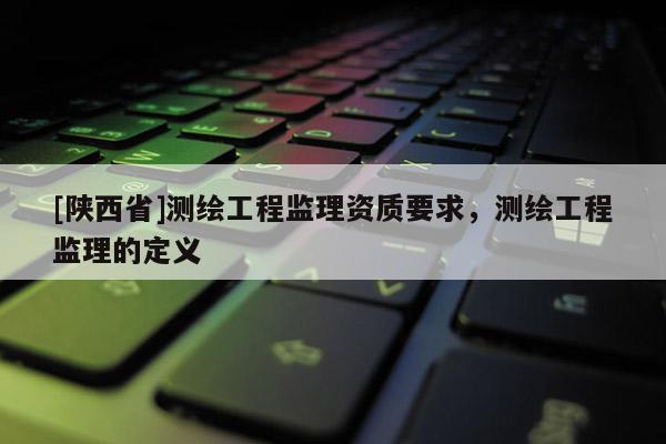 [陕西省]测绘工程监理资质要求，测绘工程监理的定义