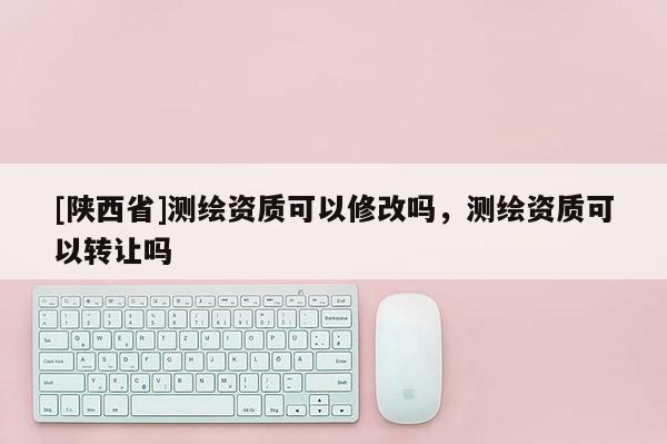 [陕西省]测绘资质可以修改吗，测绘资质可以转让吗