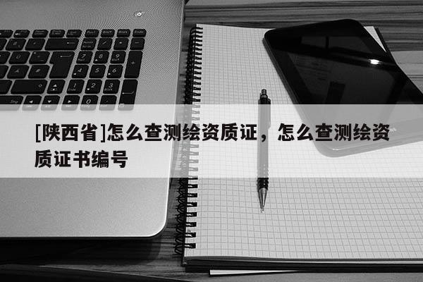 [陕西省]怎么查测绘资质证，怎么查测绘资质证书编号