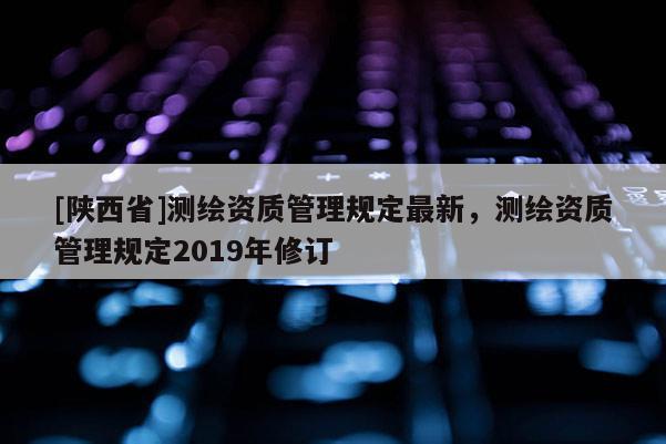 [陕西省]测绘资质管理规定最新，测绘资质管理规定2019年修订