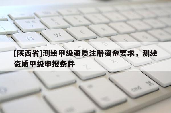 [陕西省]测绘甲级资质注册资金要求，测绘资质甲级申报条件