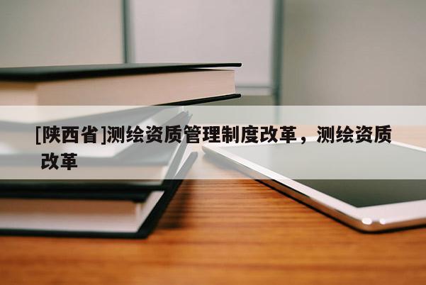 [陕西省]测绘资质管理制度改革，测绘资质 改革