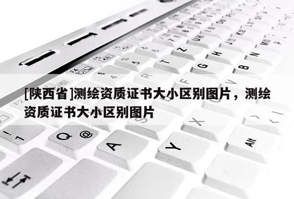 [陕西省]测绘资质证书大小区别图片，测绘资质证书大小区别图片