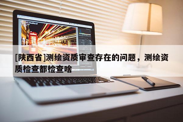 [陕西省]测绘资质审查存在的问题，测绘资质检查都检查啥