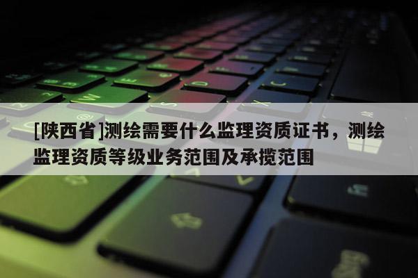 [陕西省]测绘需要什么监理资质证书，测绘监理资质等级业务范围及承揽范围