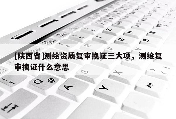 [陕西省]测绘资质复审换证三大项，测绘复审换证什么意思