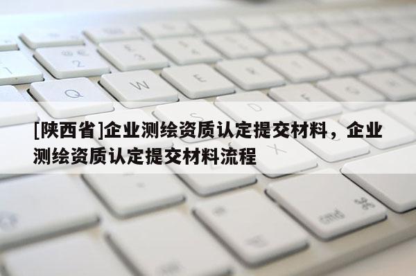 [陕西省]企业测绘资质认定提交材料，企业测绘资质认定提交材料流程