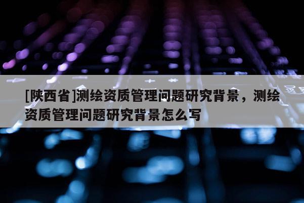 [陕西省]测绘资质管理问题研究背景，测绘资质管理问题研究背景怎么写