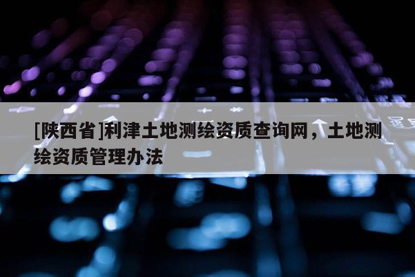 [陕西省]利津土地测绘资质查询网，土地测绘资质管理办法