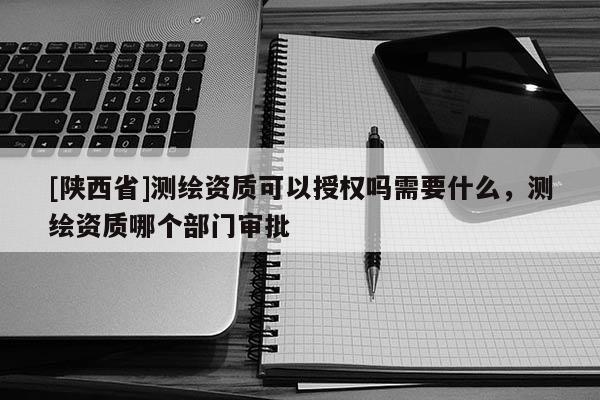 [陕西省]测绘资质可以授权吗需要什么，测绘资质哪个部门审批