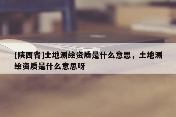 [陕西省]土地测绘资质是什么意思，土地测绘资质是什么意思呀