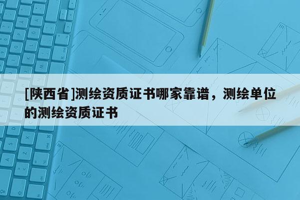 [陕西省]测绘资质证书哪家靠谱，测绘单位的测绘资质证书