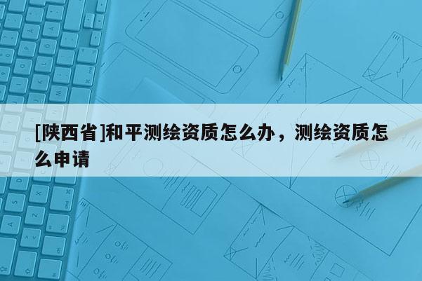 [陕西省]和平测绘资质怎么办，测绘资质怎么申请