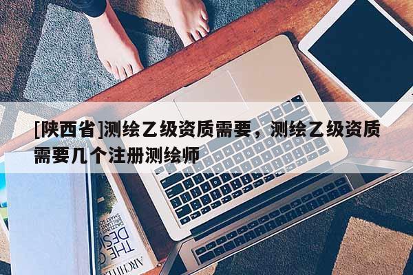[陕西省]测绘乙级资质需要，测绘乙级资质需要几个注册测绘师