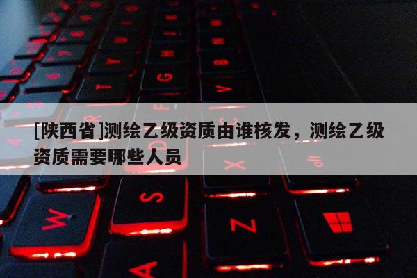 [陕西省]测绘乙级资质由谁核发，测绘乙级资质需要哪些人员