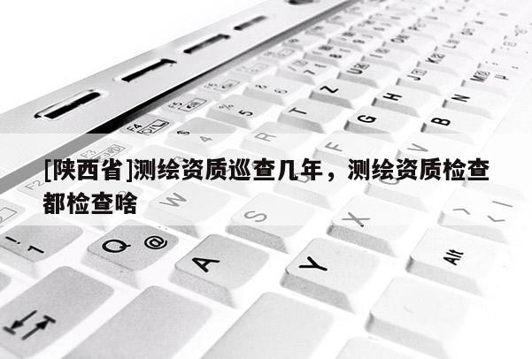 [陕西省]测绘资质巡查几年，测绘资质检查都检查啥