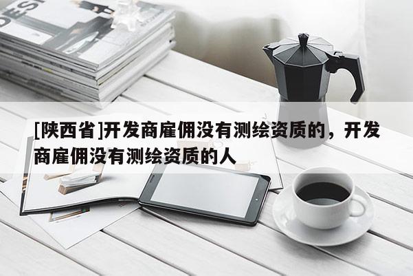 [陕西省]开发商雇佣没有测绘资质的，开发商雇佣没有测绘资质的人