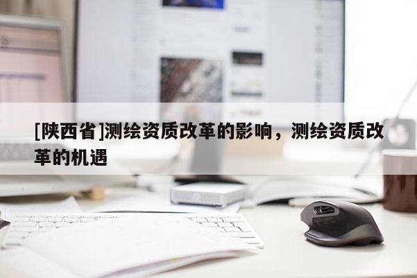 [陕西省]测绘资质改革的影响，测绘资质改革的机遇
