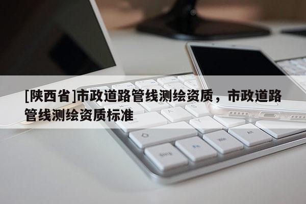 [陕西省]市政道路管线测绘资质，市政道路管线测绘资质标准