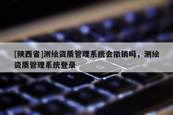 [陕西省]测绘资质管理系统会撤销吗，测绘资质管理系统登录