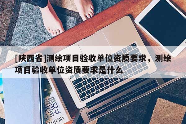 [陕西省]测绘项目验收单位资质要求，测绘项目验收单位资质要求是什么