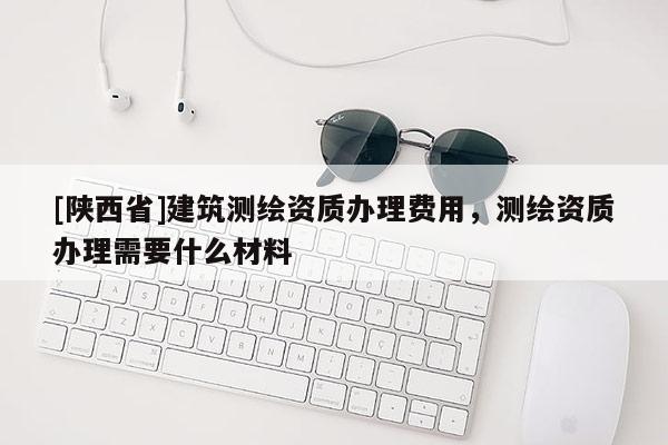 [陕西省]建筑测绘资质办理费用，测绘资质办理需要什么材料