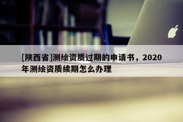 [陕西省]测绘资质过期的申请书，2020年测绘资质续期怎么办理
