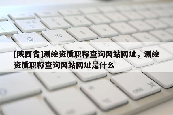 [陕西省]测绘资质职称查询网站网址，测绘资质职称查询网站网址是什么