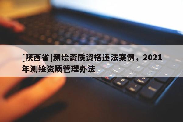 [陕西省]测绘资质资格违法案例，2021年测绘资质管理办法