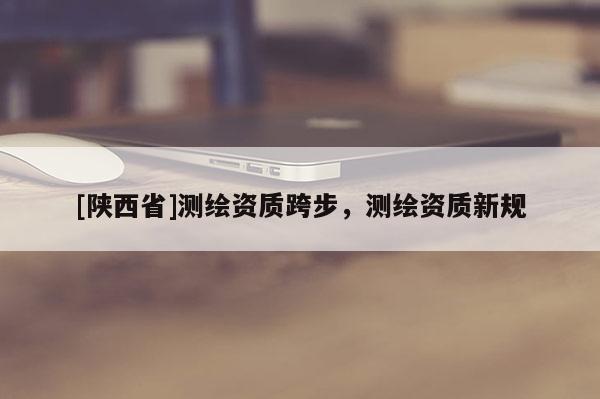 [陕西省]测绘资质跨步，测绘资质新规