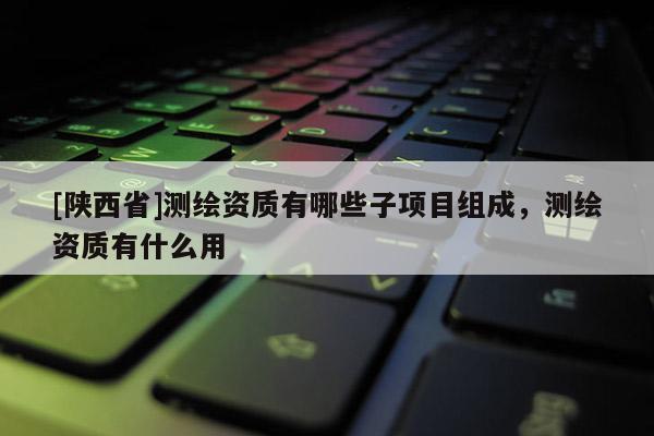 [陕西省]测绘资质有哪些子项目组成，测绘资质有什么用