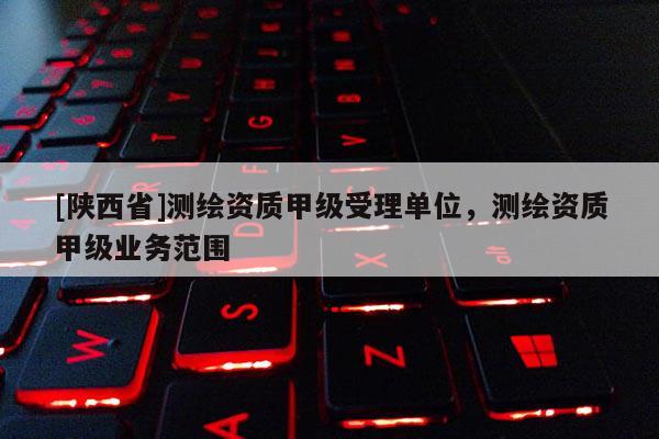 [陕西省]测绘资质甲级受理单位，测绘资质甲级业务范围