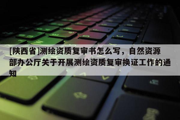 [陕西省]测绘资质复审书怎么写，自然资源部办公厅关于开展测绘资质复审换证工作的通知