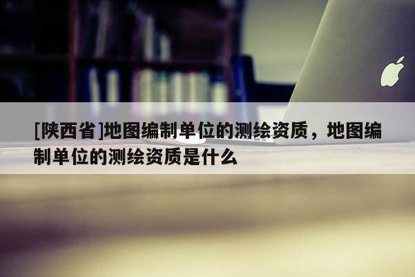 [陕西省]地图编制单位的测绘资质，地图编制单位的测绘资质是什么