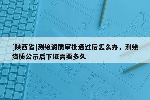 [陕西省]测绘资质审批通过后怎么办，测绘资质公示后下证需要多久