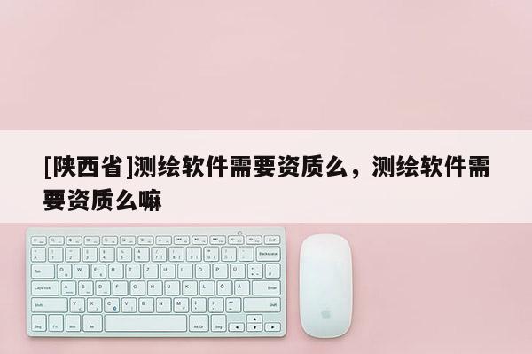 [陕西省]测绘软件需要资质么，测绘软件需要资质么嘛