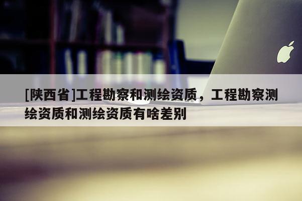 [陕西省]工程勘察和测绘资质，工程勘察测绘资质和测绘资质有啥差别