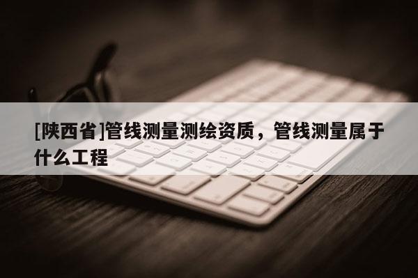 [陕西省]管线测量测绘资质，管线测量属于什么工程