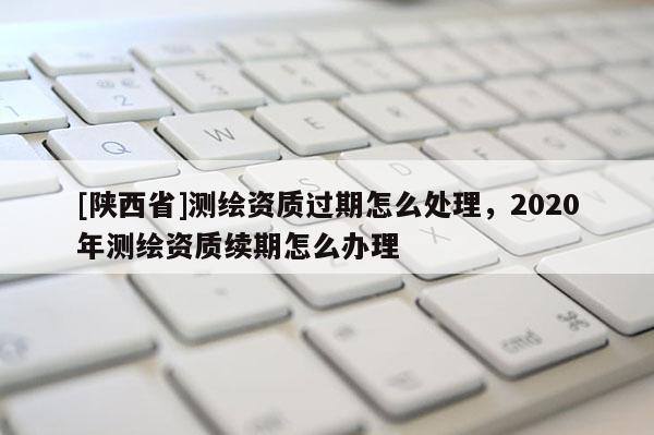 [陕西省]测绘资质过期怎么处理，2020年测绘资质续期怎么办理