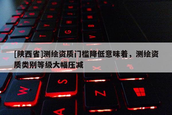 [陕西省]测绘资质门槛降低意味着，测绘资质类别等级大幅压减